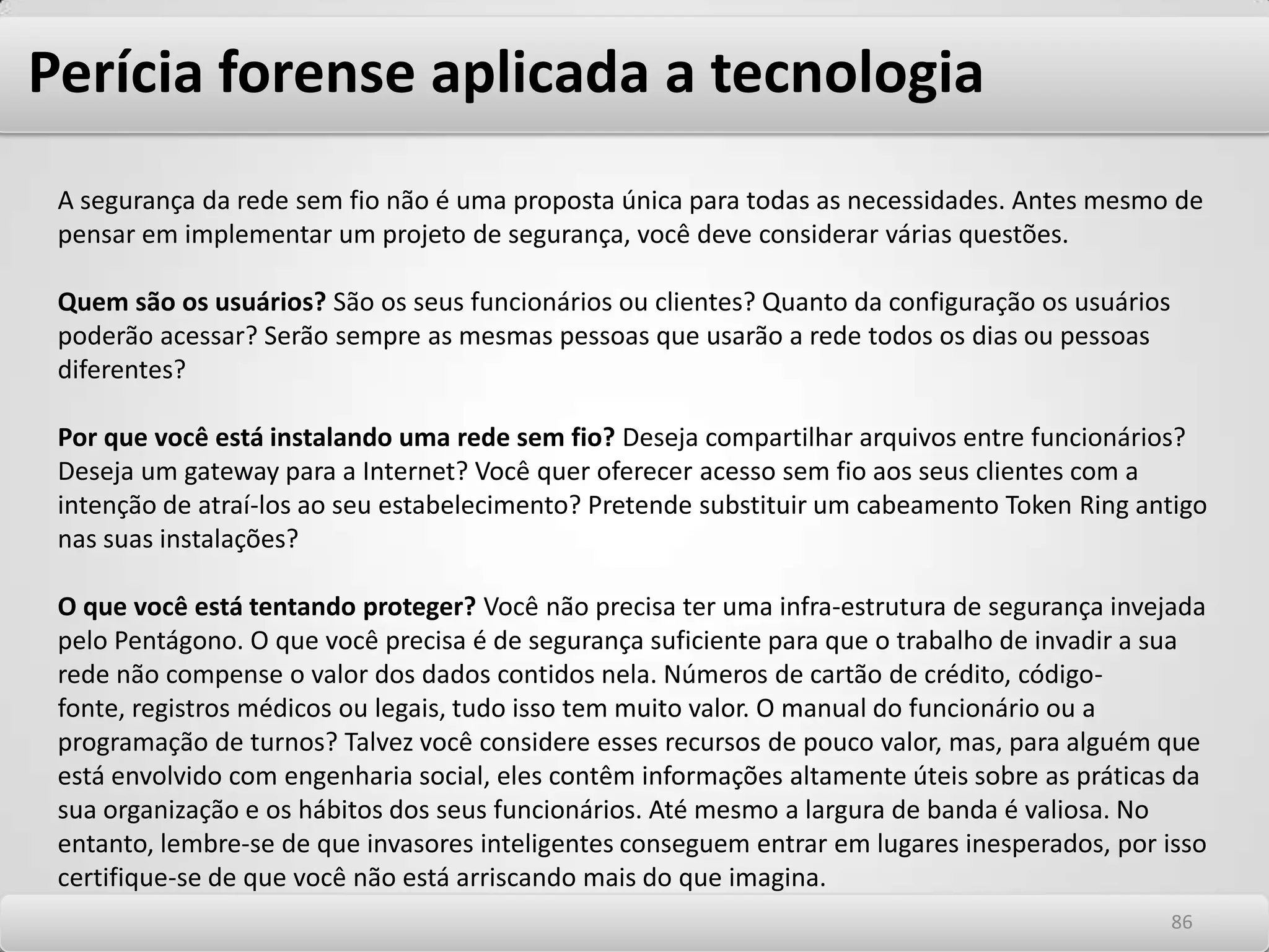 Perícia forense aplicada a tecnologiaOs invasores profissionais são raros, mas assustadores. Ou eles querem os dados armazenados na sua rede ou querem prejudicá-lo. Não são intimidados por medidas de segurança casuais, uma vez que não procuram alvos fáceis. Esses invasores querem informações valiosas que só você possui, esperam que elas estejam minimamente protegidas e estão preparados para trabalhar duro a fim de obter acesso à sua rede ou até mesmo arruiná-la totalmente. Não custa muito para que uma pessoa mal-intencionada se torne ainda mais perigosa quando tem pressa, e a segurança da sua rede pode ser comprometida por um único ponto com menos proteção. Em um acontecimento recente que ocupou bastante espaço na mídia, três wardrivers descobriram que uma cadeia nacional de lojas de varejo da região do meio-oeste dos EUA estava usando scanners de preços com tecnologia sem fio. Não havia acesso ao cliente por pessoas, apenas a transferência de dados automatizada a partir do sistema do ponto de venda. Todavia, as transações não eram criptografadas, e o AP usava a senha de administração padrão, por isso os invasores conseguiram acessar a rede geral da loja. Eles instalaram um pequeno programa em um dos servidores corporativos para capturar números de cartão de crédito em um arquivo de texto, que poderiam recuperar facilmente na área de estacionamento. Os três ladrões foram presos e condenados por fraude, mas você não quer que a sua empresa ganhe esse tipo de publicidade, não é mesmo? 8282