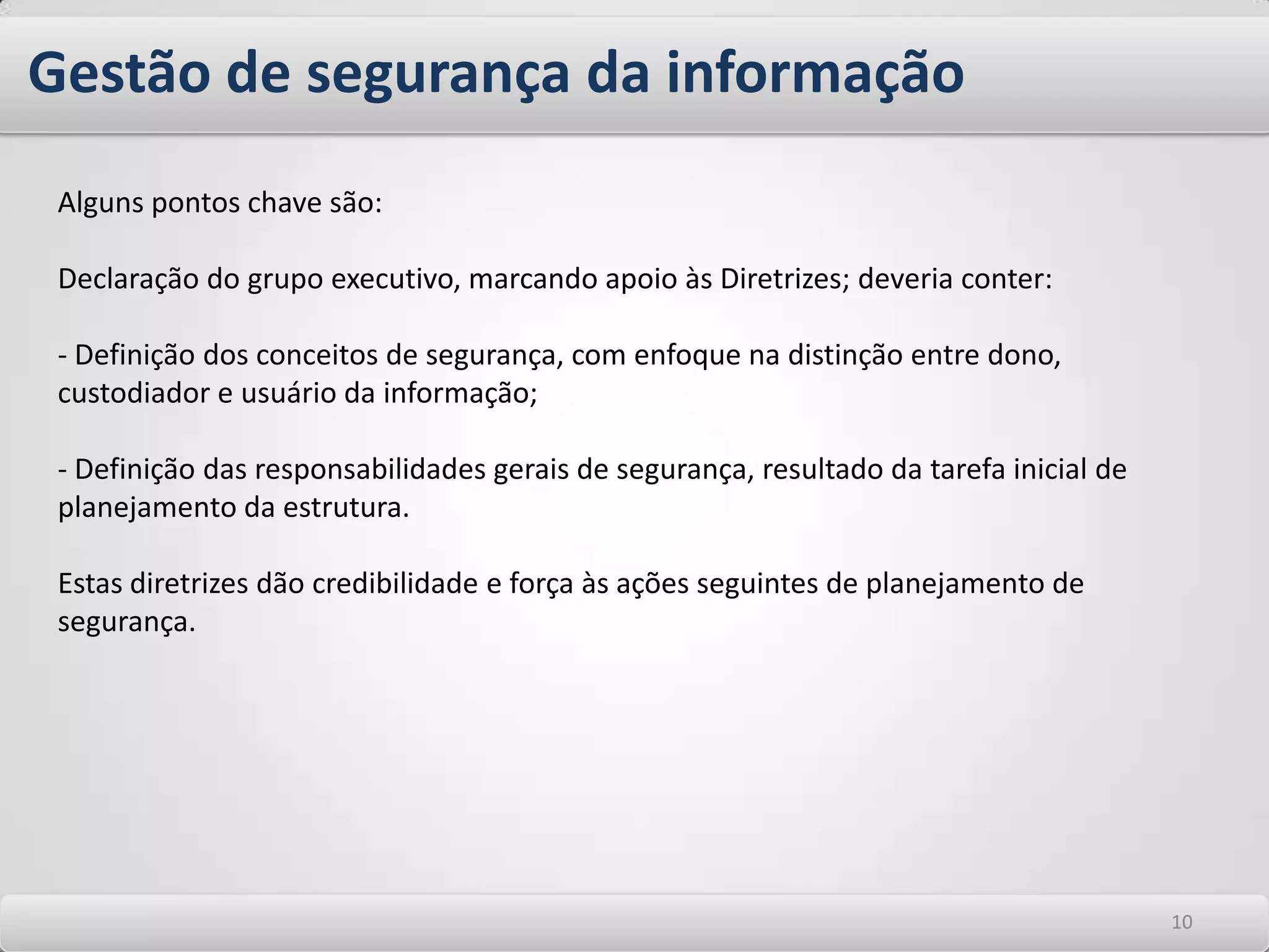 Segurança da informação – noções básicasA segurança da informação é obtida a partir da implantação uma série de tecnologias e de controles, que se traduzem em um processo estruturado de Gestão. As tecnologias são necessárias para prover infraestrutura segura e ferramentas sobre a qual as aplicações serão utilizadas e ainda para defender a rede contra ataques. Os controles provem forma de monitorar o ambiente de TI para validar o funcionamento da infraestrutura de segurança e mensurar seus resultados. Estes controles podem ser políticas, práticas, procedimentos ou funções de software e/ou hardware. Ambos e em ações coordenadas e abrangentes provem processos de segurança que devem estar alicerçados em estruturas organizacionais responsáveis pelo seu acompanhamento e/ou implementação e precisam ser estabelecidos para garantir que as estratégias de segurança específicas da organização sejam atendidas. 66
