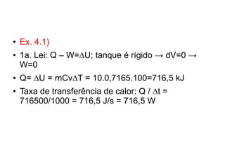 ● Ex. 4.1)
● 1a. Lei: Q – W=∆U; tanque é rígido → dV=0 →
W=0
● Q= ∆U = mCv∆T = 10.0,7165.100=716,5 kJ
● Taxa de transferência de calor: Q / ∆t =
716500/1000 = 716,5 J/s = 716,5 W
 