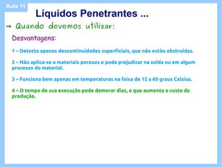 Aula 11
           Líquidos Penetrantes ...
→ Quando devemos utilizar:
  Desvantagens:
  1 – Detecta apenas descontinuidades superficiais, que não estão obstruidas.

  2 – Não aplica-se a materiais porosos e pode prejudicar na solda ou em algum
  processo do material.

  3 – Funciona bem apenas em temperaturas na faixa de 12 a 60 graus Celsius.

  4 – O tempo de sua execução pode demorar dias, o que aumenta o custo da
  produção.
 