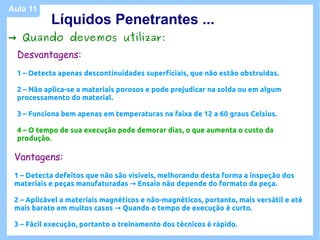 Aula 11
           Líquidos Penetrantes ...
→ Quando devemos utilizar:
  Desvantagens:
  1 – Detecta apenas descontinuidades superficiais, que não estão obstruidas.

  2 – Não aplica-se a materiais porosos e pode prejudicar na solda ou em algum
  processamento do material.

  3 – Funciona bem apenas em temperaturas na faixa de 12 a 60 graus Celsius.

  4 – O tempo de sua execução pode demorar dias, o que aumenta o custo da
  produção.

 Vantagens:
 1 – Detecta defeitos que não são visiveis, melhorando desta forma a inspeção dos
 materiais e peças manufaturadas → Ensaio não depende do formato da peça.

 2 – Aplicável a materiais magnéticos e não-magnéticos, portanto, mais versátil e até
 mais barato em muitos casos → Quando o tempo de execução é curto.

 3 – Fácil execução, portanto o treinamento dos técnicos é rápido.
 