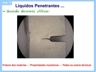 Aula 11
          Líquidos Penetrantes ...
→ Quando devemos utilizar:




Fratura dos materias → Propriedades mecânicas → Todas as outras técnicas
 