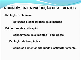 A BIOQUÍMICA E A PRODUÇÃO DE ALIMENTOS
• Evolução do homem
- obtenção e conservação de alimentos
• Primórdios da civilização
- conservação de alimentos – empirismo
• Evolução da bioquímica
- como se alimentar adequada e satisfatoriamente
 
