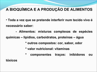 A BIOQUÍMICA E A PRODUÇÃO DE ALIMENTOS
• Toda a vez que se pretende interferir num tecido vivo é
necessário saber:
- Alimentos: misturas complexas de espécies
químicas – lipídios, carboidratos, proteínas – água
* outros compostos: cor, sabor, odor
* valor nutricional: vitaminas
* componentes traços: inibidores ou
tóxicos
 