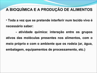 A BIOQUÍMICA E A PRODUÇÃO DE ALIMENTOS
• Toda a vez que se pretende interferir num tecido vivo é
necessário saber:
- atividade química: interação entre os grupos
ativos das moléculas presentes nos alimentos, com o
meio próprio e com o ambiente que os rodeia (ar, água,
embalagem, equipamentos de processamento, etc.)
 