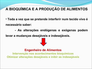 A BIOQUÍMICA E A PRODUÇÃO DE ALIMENTOS
• Toda a vez que se pretende interferir num tecido vivo é
necessário saber:
- As alterações endógenas e exógenas podem
levar a mudanças desejáveis e indesejáveis.
Engenheiro de Alimentos
Intervenção nos acontecimentos bioquímicos
Otimizar alterações desejáveis e inibir as indesejáveis
 