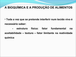 A BIOQUÍMICA E A PRODUÇÃO DE ALIMENTOS
• Toda a vez que se pretende interferir num tecido vivo é
necessário saber:
- estrutura física: fator fundamental na
aceitabilidade – textura – fator limitante na reatividade
química
 
