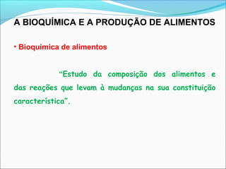 A BIOQUÍMICA E A PRODUÇÃO DE ALIMENTOS
• Bioquímica de alimentos
“Estudo da composição dos alimentos e
das reações que levam à mudanças na sua constituição
característica”.
 