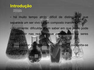 Introdução
- há muito tempo atrás: difícil de distinguir o que
separava um ser vivo de um composto inanimado;
- Atualmente: dificuldade em saber em que ponto pode
se interferir nas reações que caracterizam os seres
vivos;
- Processador de alimentos: matéria-prima comporta-se
como “seres vivos”
 