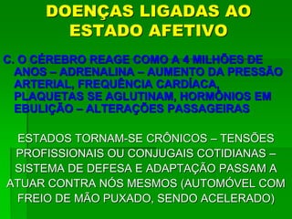DOENÇAS LIGADAS AO
ESTADO AFETIVO
C. O CÉREBRO REAGE COMO A 4 MILHÕES DE
ANOS – ADRENALINA – AUMENTO DA PRESSÃO
ARTERIAL, FREQUÊNCIA CARDÍACA,
PLAQUETAS SE AGLUTINAM, HORMÔNIOS EM
EBULIÇÃO – ALTERAÇÕES PASSAGEIRAS
ESTADOS TORNAM-SE CRÔNICOS – TENSÕES
PROFISSIONAIS OU CONJUGAIS COTIDIANAS –
SISTEMA DE DEFESA E ADAPTAÇÃO PASSAM A
ATUAR CONTRA NÓS MESMOS (AUTOMÓVEL COM
FREIO DE MÃO PUXADO, SENDO ACELERADO)
 