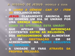  O LIVRO A GÊNESE – CAP. 17 - ITEM
32 ESCLARECE-NOS:
 JESUS CLARAMENTE ANUNCIA QUE
OS HOMENS UM DIA SE UNIRÃO POR
UMA CRENÇA ÚNICA.
 COMO SE EFETUARÁ ESTA UNIÃO?
 QUE APESAR DAS DIFERENÇAS
EXISTENTES ENTRE AS RELIGIÕES,
 DOS ANTAGONISMOS QUE ALIMENTAM
 E DA OBSTINAÇÃO EM SE
ACREDITAREM NA POSSE EXCLUSIVA
DA VERDADE,
 A UNIDADE SE FARÁ ATRAVÉS DA
PRÓPRIA RELIGIÃO.
 