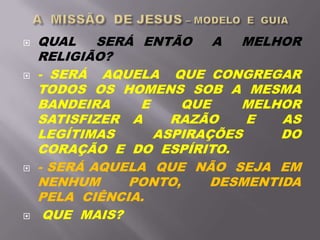 QUAL SERÁ ENTÃO A MELHOR
RELIGIÃO?
 - SERÁ AQUELA QUE CONGREGAR
TODOS OS HOMENS SOB A MESMA
BANDEIRA E QUE MELHOR
SATISFIZER A RAZÃO E AS
LEGÍTIMAS ASPIRAÇÕES DO
CORAÇÃO E DO ESPÍRITO.
 - SERÁ AQUELA QUE NÃO SEJA EM
NENHUM PONTO, DESMENTIDA
PELA CIÊNCIA.
 QUE MAIS?
 