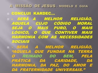  CONCLUI KARDEC...
 - SERÁ A MELHOR RELIGIÃO,
AQUELA CUJO CÓDIGO MORAL
SEJA O MAIS PURO, O MAIS
LÓGICO, O QUE CONTIVER MAIS
HARMONIA COM AS NECESSIDADES
SOCIAIS
 - SERÁ A MELHOR RELIGIÃO,
“AQUELA QUE FUNDAR NA TERRA
O REINADO DO BEM, PELA
PRÁTICA DA CARIDADE, DA
HARMONIA, DA PAZ, DO AMOR E
DA FRATERNIDADE UNIVERSAIS.”
 