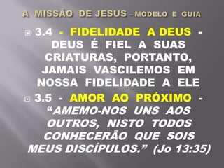  3.4 - FIDELIDADE A DEUS -
DEUS É FIEL A SUAS
CRIATURAS, PORTANTO,
JAMAIS VASCILEMOS EM
NOSSA FIDELIDADE A ELE
 3.5 - AMOR AO PRÓXIMO -
“AMEMO-NOS UNS AOS
OUTROS, NISTO TODOS
CONHECERÃO QUE SOIS
MEUS DISCÍPULOS.” (Jo 13:35)
 