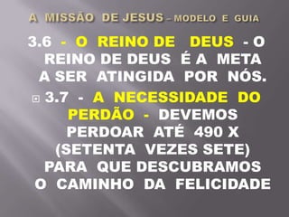 3.6 - O REINO DE DEUS - O
REINO DE DEUS É A META
A SER ATINGIDA POR NÓS.
 3.7 - A NECESSIDADE DO
PERDÃO - DEVEMOS
PERDOAR ATÉ 490 X
(SETENTA VEZES SETE)
PARA QUE DESCUBRAMOS
O CAMINHO DA FELICIDADE
 