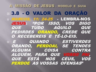  3.8 - O VALOR DA ORAÇÃO
 MARCOS, 11: 24-25 - LEMBRA-NOS
JESUS: “POR ISSO, VOS DIGO
QUE TUDO AQUILO QUE
PEDIRDES ORANDO, CREDE QUE
O RECEBEREIS E TÊ-LO-EIS.
 E QUANDO ESTIVERDES
ORANDO, PERDOAI, SE TENDES
ALGUMA COISA CONTRA
ALGUÉM, PARA QUE VOSSO PAI,
QUE ESTÁ NOS CÉUS, VOS
PERDOE AS VOSSAS OFENSAS”
 