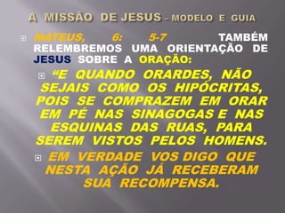  MATEUS, 6: 5-7 TAMBÉM
RELEMBREMOS UMA ORIENTAÇÃO DE
JESUS SOBRE A ORAÇÃO:
 “E QUANDO ORARDES, NÃO
SEJAIS COMO OS HIPÓCRITAS,
POIS SE COMPRAZEM EM ORAR
EM PÉ NAS SINAGOGAS E NAS
ESQUINAS DAS RUAS, PARA
SEREM VISTOS PELOS HOMENS.
 EM VERDADE VOS DIGO QUE
NESTA AÇÃO JÁ RECEBERAM
SUA RECOMPENSA.
 