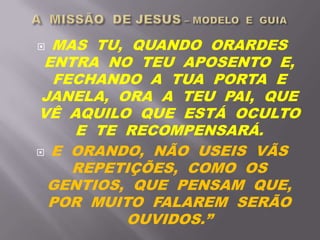  MAS TU, QUANDO ORARDES
ENTRA NO TEU APOSENTO E,
FECHANDO A TUA PORTA E
JANELA, ORA A TEU PAI, QUE
VÊ AQUILO QUE ESTÁ OCULTO
E TE RECOMPENSARÁ.
 E ORANDO, NÃO USEIS VÃS
REPETIÇÕES, COMO OS
GENTIOS, QUE PENSAM QUE,
POR MUITO FALAREM SERÃO
OUVIDOS.”
 