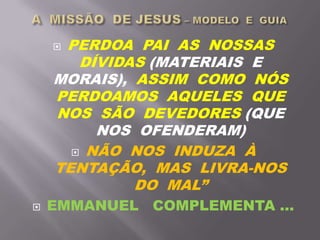  PERDOA PAI AS NOSSAS
DÍVIDAS (MATERIAIS E
MORAIS), ASSIM COMO NÓS
PERDOAMOS AQUELES QUE
NOS SÃO DEVEDORES (QUE
NOS OFENDERAM)
 NÃO NOS INDUZA À
TENTAÇÃO, MAS LIVRA-NOS
DO MAL”
 EMMANUEL COMPLEMENTA ...
 