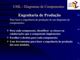 UML - Diagramas de Componentes Engenharia de Produção  Para fazer a engenharia de produção de um diagrama de componentes: Para cada componente, identificar  as classes ou colaborações que o componente implementa; Escolher o destino para cada componente; Usar ferramentas para fazer a engenharia de produção dos seus modelos. 