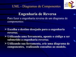 UML - Diagramas de Componentes  Engenharia de Reversa Para fazer a engenharia reversa de um diagrama de componentes: Escolha o destino desejado para a engenharia reversa; Utilizando uma ferramenta, aponte o código a ser submetido a engenharia reversa; Utilizando sua ferramenta, crie uma diagrama de componentes,  realizando consultas ao modelo. 