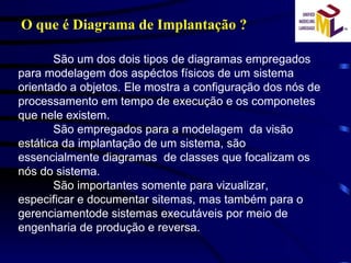 O que é Diagrama de Implantação ? São um dos dois tipos de diagramas empregados para modelagem dos aspéctos físicos de um sistema orientado a objetos. Ele mostra a configuração dos nós de processamento em tempo de execução e os componetes  que nele existem. São empregados para a modelagem  da visão estática da implantação de um sistema, são essencialmente diagramas  de classes que focalizam os nós do sistema. São importantes somente para vizualizar, especificar e documentar sitemas, mas também para o gerenciamentode sistemas executáveis por meio de engenharia de produção e reversa. 