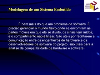 É bem mais do que um problema de software. É preciso gerenciar o mundo físico onde se encontram as partes móveis em que ele se divide, os sinais tem ruídos, e o compartimento não é linear. São úteis por facilitarem a comunicação entre os engenheiros de hardware e os desenvolvedores de software do projeto, são úteis para a análise de compatibilidade de hardware e software. Modelagem de um Sistema Embutido 