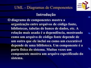 UML - Diagramas de Componentes  Introdução O diagrama de componentes mostra a organização entre arquivos de código fonte, bibliotecas, tabelas de banco de dados, etc. A relação mais usada é a dependência, mostrando como um arquivo de código fonte depende de um outro que ele inclui ou como um executável depende de uma biblioteca. Um componente é a parte física do sistema. Muitas vezes um componente mostra um arquivo especificado do sistema. 
