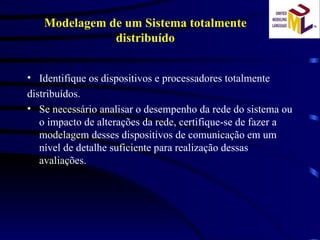 Identifique os dispositivos e processadores totalmente distribuídos. Se necessário analisar o desempenho da rede do sistema ou o impacto de alterações da rede, certifique-se de fazer a modelagem desses dispositivos de comunicação em um nível de detalhe suficiente para realização dessas avaliações. Modelagem de um Sistema totalmente distribuído 