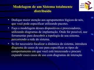 Dedique maior atenção aos agrupamentos lógicos de nós, que você pode especificar utilizando pacotes. Faça a modelagem desses dispositivos e processadores, utilizando diagramas de implantação. Onde for possível, use ferramentas para descobrir a topologia de seu sistema, percorrendo a rede do sistema. Se for necessário focalizar a dinâmica do sistema, introduza diagrama de casos de uso para especificar os tipos de comportamento em que você está interessado e procure expandir esses casos de uso com diagramas de interação Modelagem de um Sistema totalmente distribuído 
