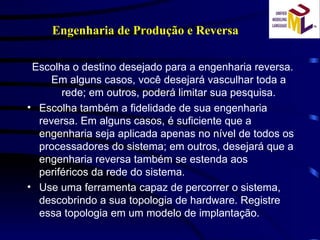 Engenharia de Produção e Reversa Escolha o destino desejado para a engenharia reversa. Em alguns casos, você desejará vasculhar toda a rede; em outros, poderá limitar sua pesquisa. Escolha também a fidelidade de sua engenharia reversa. Em alguns casos, é suficiente que a engenharia seja aplicada apenas no nível de todos os processadores do sistema; em outros, desejará que a engenharia reversa também se estenda aos periféricos da rede do sistema.  Use uma ferramenta capaz de percorrer o sistema, descobrindo a sua topologia de hardware. Registre essa topologia em um modelo de implantação. 