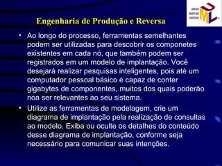 Ao longo do processo, ferramentas semelhantes podem ser utilizadas para descobrir os componetes existentes em cada nó, que também podem ser registrados em um modelo de implantação. Você desejará realizar pesquisas inteligentes, pois até um computador pessoal básico é capaz de conter gigabytes de componentes, muitos dos quais poderão noa ser relevantes ao seu sistema. Utilize as ferramentas de modelagem, crie um diagrama de implantação pela realização de consultas ao modelo. Exiba ou oculte os detalhes do conteúdo desse diagrama de implantação, conforme seja necessário para comunicar suas intenções. Engenharia de Produção e Reversa 