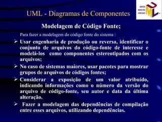 UML - Diagramas de Componentes Modelagem de Código Fonte; Para fazer a modelagem do código fonte do sistema : Usar engenharia de produção ou reversa, identificar o conjunto de arquivos do código-fonte de interesse e modelá-los  como componentes estereotipados com os arquivos; No caso de sistemas maiores, usar pacotes para mostrar grupos de arquivos de códigos fontes; Considerar a exposição de um valor atribuído, indicando informações como o número da versão do arquivo de código-fonte, seu autor e data da última alteração. Fazer a modelagem das dependências de compilação entre esses arquivos, utilizando dependências. 