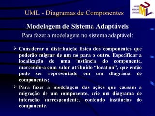 UML - Diagramas de Componentes  Modelagem de Sistema Adaptáveis Para fazer a modelagem no sistema adaptável: Considerar a distribuição física dos componentes que poderão migrar de um nó para o outro. Especificar a localização de uma instância do componente, marcando-a com valor atribuído “location”, que então pode ser representado em um diagrama de componentes; Para fazer a modelagem das ações que causam a migração de um componente, crie um diagrama de interação correspondente, contendo instâncias do componente. 
