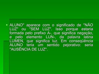 ALUNO" aparece com o significado de "NÃO LUZ" ou "SEM LUZ". Isso porque estaria formada pelo prefixo A-, que significa negação, e pelo elemento LUN-, da palavra latina LUMEN, que significa luz. Em conseqüência ALUNO teria um sentido pejorativo: seria "AUSÊNCIA DE LUZ".   
