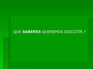 QUE  SABERES  QUEREMOS DISCUTIR ? 