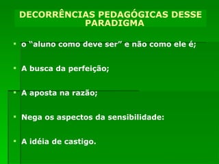 o “aluno como deve ser” e não como ele é; A busca da perfeição; A aposta na razão; Nega os aspectos da sensibilidade:  A idéia de castigo. DECORRÊNCIAS PEDAGÓGICAS DESSE PARADIGMA DECORRÊNCIAS PEDAGÓGICAS DESSE PARADIGMA 