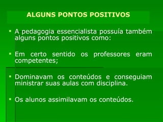 A pedagogia essencialista possuía também alguns pontos positivos como:  Em certo sentido os professores eram competentes; Dominavam os conteúdos e conseguiam ministrar suas aulas com disciplina. Os alunos assimilavam os conteúdos. ALGUNS PONTOS POSITIVOS 