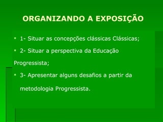 ORGANIZANDO A EXPOSIÇÃO 1- Situar as concepções clássicas Clássicas; 2- Situar a perspectiva da Educação   Progressista; 3- Apresentar alguns desafios a partir da metodologia Progressista.   