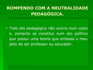 ROMPENDO COM A NEUTRALIDADE PEDAGÓGICA. Todo ato pedagógico não ocorre num vazio e, portanto se constitui num ato político que possui uma teoria que embasa o meu jeito de ser professor ou educador. 