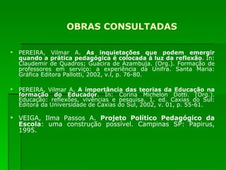 OBRAS CONSULTADAS PEREIRA, Vilmar A.  As inquietações que podem emergir quando a prática pedagógica é colocada à luz da reflexão . In: Claudemir de Quadros; Guacira de Azambuja. (Org.). Formação de professores em serviço: a experiência da Unifra. Santa Maria: Gráfica Editora Pallotti, 2002, v.l, p. 76-80. PEREIRA, Vilmar A.  A importância das teorias da Educação na formação do Educador . In: Corina Michelon Dotti. (Org.). Educação: reflexões, vivências e pesquisa. 1. ed. Caxias do Sul: Editora da Universidade de Caxias do Sul, 2002, v. 01, p. 55-61. VEIGA, Ilma Passos A.  Projeto Político Pedagógico da Escola : uma construção possível. Campinas SP: Papirus, 1995. 
