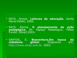 OBRAS CONSULTADAS RAYS, Alonso.  Leituras da educação.  Santa Maria:Palotti, 2000. RAYS, Alonso.  O planejamento da ação pedagógica.  IN: Espaço Pedadógico. Passo Fundo: Ediupf,2003 . SANTOS, S.  Boaventura.Em busca da cidadania global . Disponivel em:  http://www.veraz.com.br . 2003 . 
