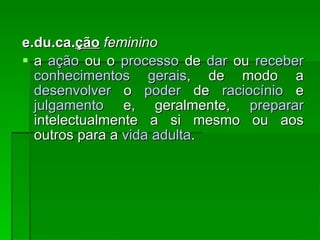 e.du.ca. ção   feminino a  ação  ou o  processo  de  dar  ou  receber   conhecimentos   gerais , de modo a  desenvolver  o  poder  de  raciocínio  e  julgamento  e, geralmente,  preparar  intelectualmente a si mesmo ou aos outros para a  vida   adulta .  