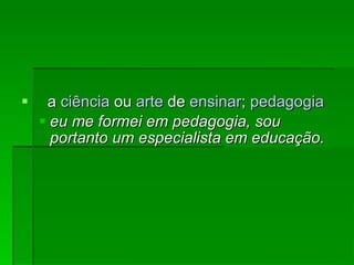 a  ciência  ou  arte  de  ensinar ;  pedagogia   eu me formei em pedagogia, sou portanto um especialista em educação. 