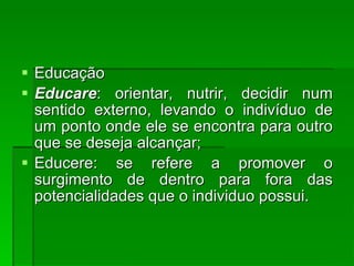 Educação  Educare : orientar, nutrir, decidir num sentido externo, levando o indivíduo de um ponto onde ele se encontra para outro que se deseja alcançar;  Educere: se refere a promover o surgimento de dentro para fora das potencialidades que o individuo possui. 