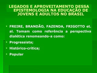 DECORRÊNCIAS PARA A EDUCAÇÃO DE JOVENS E ADULTOS NO BRASIL FREIRE, BRANDÃO, FAZENDA, FRIGOTTO et. al. Tomam como referência a perspectiva dialética renomeando-a como: Progressista; Histórico-crítica; Popular LEGADOS E APROVEITAMENTO DESSA EPISTEMOLOGIA NA EDUCAÇÃO DE JOVENS E ADULTOS NO BRASIL 