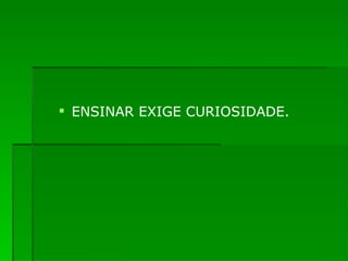 ENSINAR EXIGE CURIOSIDADE. 