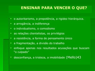 ENSINAR PARA PARTICIPAR SUPERANDO: o autoritarismo, a prepotência, a rigidez hierárquica. a arrogância, a indiferença o individualismo, o comodismo as relações clientelistas, os privilégios a resistência, a forma de pensamento único a fragmentação, a divisão do trabalho enfoque apenas nos resultados acusações que buscam “o culpado” desconfiança, a tristeza, a imobilidade  (Mello) ENSINAR PARA VENCER O QUE? 