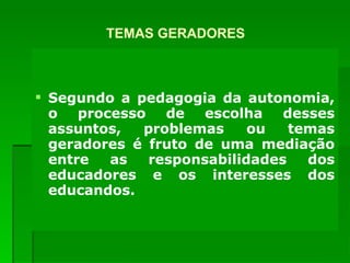 TEMAS GERADORES Segundo a pedagogia da autonomia, o processo de escolha desses assuntos, problemas ou temas geradores é fruto de uma mediação entre as responsabilidades dos educadores e os interesses dos educandos. 