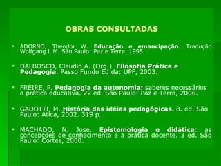 OBRAS CONSULTADAS ADORNO, Theodor W.  Educação e emancipação . Tradução Wolfgang L.M. São Paulo: Paz e Terra. 1995. DALBOSCO, Claudio A. (Org.).  Filosofia Prática e Pedagogia.  Passo Fundo Ed da: UPF, 2003. FREIRE, P . Pedagogia da autonomia:  saberes necessários a prática educativa. 22 ed. São Paulo: Paz e Terra, 2006. GADOTTI, M.  História das idéias pedagógicas.  8. ed. São Paulo: Ática, 2002. 319 p.   MACHADO, N. José.  Epistemologia e didática :   as concepções de conhecimento e a prática docente. 3 ed. São Paulo: Cortez, 2000.  